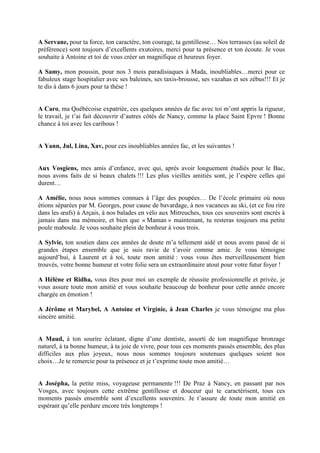 A Servane, pour ta force, ton caractère, ton courage, ta gentillesse… Nos terrasses (au soleil de
préférence) sont toujours d’excellents exutoires, merci pour ta présence et ton écoute. Je vous
souhaite à Antoine et toi de vous créer un magnifique et heureux foyer.
A Samy, mon poussin, pour nos 3 mois paradisiaques à Mada, inoubliables…merci pour ce
fabuleux stage hospitalier avec ses baleines, ses taxis-brousse, ses vazahas et ses zébus!!! Et je
te dis à dans 6 jours pour ta thèse !
A Caro, ma Québécoise expatriée, ces quelques années de fac avec toi m’ont appris la rigueur,
le travail, je t’ai fait découvrir d’autres côtés de Nancy, comme la place Saint Epvre ! Bonne
chance à toi avec les caribous !
A Yann, Jul, Lina, Xav, pour ces inoubliables années fac, et les suivantes !
Aux Vosgiens, mes amis d’enfance, avec qui, après avoir longuement étudiés pour le Bac,
nous avons faits de si beaux chalets !!! Les plus vieilles amitiés sont, je l’espère celles qui
durent…
A Amélie, nous nous sommes connues à l’âge des poupées… De l’école primaire où nous
étions séparées par M. Georges, pour cause de bavardage, à nos vacances au ski, (et ce fou rire
dans les œufs) à Arçais, à nos balades en vélo aux Mitreuches, tous ces souvenirs sont encrés à
jamais dans ma mémoire, et bien que « Maman » maintenant, tu resteras toujours ma petite
poule maboule. Je vous souhaite plein de bonheur à vous trois.
A Sylvie, ton soutien dans ces années de doute m’a tellement aidé et nous avons passé de si
grandes étapes ensemble que je suis ravie de t’avoir comme amie. Je vous témoigne
aujourd’hui, à Laurent et à toi, toute mon amitié : vous vous êtes merveilleusement bien
trouvés, votre bonne humeur et votre folie sera un extraordinaire atout pour votre futur foyer !
A Hélène et Ridha, vous êtes pour moi un exemple de réussite professionnelle et privée, je
vous assure toute mon amitié et vous souhaite beaucoup de bonheur pour cette année encore
chargée en émotion !
A Jérôme et Marybel, A Antoine et Virginie, à Jean Charles je vous témoigne ma plus
sincère amitié.
A Maud, à ton sourire éclatant, digne d’une dentiste, assorti de ton magnifique bronzage
naturel, à ta bonne humeur, à ta joie de vivre, pour tous ces moments passés ensemble, des plus
difficiles aux plus joyeux, nous nous sommes toujours soutenues quelques soient nos
choix…Je te remercie pour ta présence et je t’exprime toute mon amitié…
A Josépha, la petite miss, voyageuse permanente !!! De Praz à Nancy, en passant par nos
Vosges, avec toujours cette extrême gentillesse et douceur qui te caractérisent, tous ces
moments passés ensemble sont d’excellents souvenirs. Je t’assure de toute mon amitié en
espérant qu’elle perdure encore très longtemps !
 
