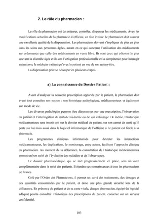 103
2. Le rôle du pharmacien :
Le rôle du pharmacien est de préparer, contrôler, dispenser les médicaments. Avec les
modifications actuelles de la pharmacie d’officine, ce rôle évolue: le pharmacien doit assurer
une excellente qualité de la dispensation. Les pharmaciens doivent s’impliquer de plus en plus
dans les soins aux personnes âgées, autant en ce qui concerne l’utilisation des médicaments
sur ordonnance que celle des médicaments en vente libre. Ils sont ceux qui côtoient le plus
souvent la clientèle âgée et ils ont l’obligation professionnelle et la compétence pour interagir
autant avec le médecin traitant qu’avec le patient en vue de son mieux-être.
La dispensation peut se découper en plusieurs étapes.
a) La connaissance du Dossier Patient :
Avant d’analyser la nouvelle prescription apportée par le patient, le pharmacien doit
avant tout connaître son patient : son historique pathologique, médicamenteux et également
son mode de vie.
Les diverses pathologies peuvent être découvertes par une prescription, l’observation
du patient et l’interrogation du malade lui-même ou de son entourage. De même, l’historique
médicamenteux sera inscrit soit sur le dossier médical du patient, sur son carnet de santé qu’il
porte sur lui mais aussi dans le logiciel informatique de l’officine si le patient est fidèle à sa
pharmacie.
Les programmes cliniques informatisés pour détecter les interactions
médicamenteuses, les duplications, le monitorage, entre autres, facilitent l’approche clinique
du pharmacien. Au moment de la délivrance, la consultation de l’historique médicamenteux
permet un bon suivi de l’évolution des maladies et de l’observance.
Le dossier pharmaceutique, qui se met progressivement en place, sera un outil
complémentaire dans le suivi des patients. Il étendra ces connaissances à tous les pharmaciens
de France.
Créé par l’Ordre des Pharmaciens, il permet un suivi des traitements, des dosages et
des quantités consommées par le patient, et donc une plus grande sécurité lors de la
délivrance. En présence du patient et de sa carte vitale, chaque pharmacien, équipé du logiciel
adéquat pourra consulter l’historique des prescriptions du patient, conservé sur un serveur
confidentiel.
 