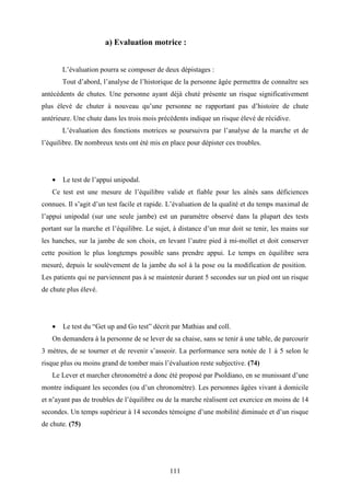 111
a) Evaluation motrice :
L’évaluation pourra se composer de deux dépistages :
Tout d’abord, l’analyse de l’historique de la personne âgée permettra de connaître ses
antécédents de chutes. Une personne ayant déjà chuté présente un risque significativement
plus élevé de chuter à nouveau qu’une personne ne rapportant pas d’histoire de chute
antérieure. Une chute dans les trois mois précédents indique un risque élevé de récidive.
L’évaluation des fonctions motrices se poursuivra par l’analyse de la marche et de
l’équilibre. De nombreux tests ont été mis en place pour dépister ces troubles.
• Le test de l’appui unipodal.
Ce test est une mesure de l’équilibre valide et fiable pour les aînés sans déficiences
connues. Il s’agit d’un test facile et rapide. L’évaluation de la qualité et du temps maximal de
l’appui unipodal (sur une seule jambe) est un paramètre observé dans la plupart des tests
portant sur la marche et l’équilibre. Le sujet, à distance d’un mur doit se tenir, les mains sur
les hanches, sur la jambe de son choix, en levant l’autre pied à mi-mollet et doit conserver
cette position le plus longtemps possible sans prendre appui. Le temps en équilibre sera
mesuré, depuis le soulèvement de la jambe du sol à la pose ou la modification de position.
Les patients qui ne parviennent pas à se maintenir durant 5 secondes sur un pied ont un risque
de chute plus élevé.
• Le test du “Get up and Go test” décrit par Mathias and coll.
On demandera à la personne de se lever de sa chaise, sans se tenir à une table, de parcourir
3 mètres, de se tourner et de revenir s’asseoir. La performance sera notée de 1 à 5 selon le
risque plus ou moins grand de tomber mais l’évaluation reste subjective. (74)
Le Lever et marcher chronométré a donc été proposé par Psoldiano, en se munissant d’une
montre indiquant les secondes (ou d’un chronomètre). Les personnes âgées vivant à domicile
et n’ayant pas de troubles de l’équilibre ou de la marche réalisent cet exercice en moins de 14
secondes. Un temps supérieur à 14 secondes témoigne d’une mobilité diminuée et d’un risque
de chute. (75)
 
