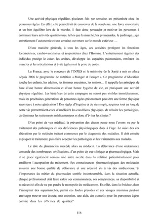 116
Une activité physique régulière, plusieurs fois par semaine, est préconisée chez les
personnes âgées. En effet, elle permettrait de conserver de la souplesse, une force musculaire
et un bon équilibre lors de la marche. Il faut donc persuader et motiver les personnes à
continuer leurs activités quotidiennes, telles que la marche, les promenades, le jardinage…qui
entretiennent l’autonomie et une certaine ouverture sur le monde extérieur….
D’une manière générale, à tous les âges, ces activités protègent les fonctions
locomotrices, cardio-vasculaires et respiratoires chez l’Homme. L’entraînement régulier des
individus protège le cœur, les artères, développe les capacités pulmonaires, renforce les
muscles et les articulations et évite également la prise de poids.
La France, avec le concours de l’INPES et le ministère de la Santé a mis en place
depuis 2006 le programme de nutrition « Manger et Bouger ». Ce programme d’éducation
touche les enfants, les adultes, les femmes enceintes, les seniors… Il rappelle les principes de
base d’une bonne alimentation et d’une bonne hygiène de vie, en pratiquant une activité
physique régulière. Les bénéfices de cette campagne ne seront pas visibles immédiatement,
mais les prochaines générations de personnes âgées présenteront peut être une forme physique
supérieure à notre génération ? Des règles d’hygiène et de vie simple, acquises tout au long de
notre vie permettraient-elles d’améliorer les conditions physiques, de réduire les pathologies,
de diminuer les traitements médicamenteux et donc d’éviter les chutes ?
D’un point de vue médical, la prévention des chutes passe nous l’avons vu par le
traitement des pathologies et des déficiences physiologiques dues à l’âge. Le suivi des ces
altérations par le médecin traitant commence par le diagnostic des maladies. Il doit ensuite
expliquer le traitement, puis faire accepter les pathologies et les traitements aux malades.
Le rôle du pharmacien succède alors au médecin. La délivrance d’une ordonnance
demande des nombreuses vérifications, d’un point de vue clinique et pharmacologique. Mais
il se place également comme une autre oreille dans la relation patient-traitement pour
améliorer l’acceptation du traitement. Ses connaissances pharmacologiques des molécules
assurent une bonne qualité de délivrance et une sécurité vis à vis des médications. Si
l’importance du métier du pharmacien semble incontournable, dans la situation actuelle,
chaque professionnel doit faire valoir ses connaissances, ses compétences, sa disponibilité et
sa nécessité afin de ne pas perdre le monopole du médicament. En effet, dans la froideur, dans
l’anonymat des supermarchés, parmi ces foules pressées et ces visages inconnus peut-on
envisager trouver une écoute, une attention, une aide, des conseils pour les personnes âgées
comme dans les officines de quartier? ?
 