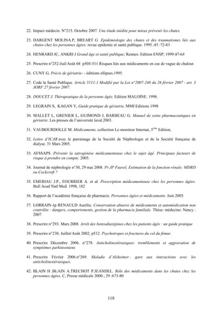 118
22. Impact médecin. N°215. Octobre 2007. Une étude inédite pour mieux prévenir les chutes.
23. DARGENT MOLINA.P, BREART G .Epidémiologie des chutes et des traumatismes liés aux
chutes chez les personnes âgées. revue epidemic et santé publique. 1995 ;43 :72-83
24. HENRARD JC, ANKRI J Grand âge et santé publique; Rennes: Edition ENSP; 1999:47-68
25. Prescrire n°252-Juil/Août 04 p505-511 Risques liés aux médicaments en cas de vague de chaleur.
26. CUNY G, Précis de gériatrie- - éditions ellipses.1995.
27. Code la Santé Publique. Article 5111-1 Modifié par la Loi n°2007-248 du 26 février 2007 - art. 3
JORF 27 février 2007.
28. DOUCET J. Thérapeutique de la personne âgée. Edition MALOINE. 1998.
29. LEGRAIN S, KAGAN Y, Guide pratique de gériatrie, MMI Editions 1998
30. MALLET L, GRENIER L, GUIMOND J, BARBEAU G. Manuel de soins pharmaceutiques en
gériatrie. Les presses de l’université laval.2003.
31. VAUBOURDOLLE M .Médicaments, collection Le moniteur Internat, 3ème
Edition,
32. Lettre d’ICAR avec le parrainage de la Société de Néphrologie et de la Société française de
dialyse. 31 Mars 2005.
33. AFSSAPS .Prévenir la iatrogénèse médicamenteuse chez le sujet âgé. Principaux facteurs de
risque à prendre en compte. 2005.
34. Journal de néphrologie n°30, 29 mai 2008. Pr JP Fauvel, Estimation de la fonction rénale: MDRD
ou Cockcroft ?
35. EMERIAU J.P., FOURRIER A. et al. Prescription médicamenteuse chez les personnes âgées.
Bull Acad Natl Med. 1998, 182
36. Rapport de l’académie française de pharmacie. Personnes âgées et médicaments. Juin 2005.
37. LORRAIN ép RENAULD Aurélie, Conservation abusive de médicaments et automédication non
contrôlée : dangers, comportements, gestion de la pharmacie familiale. Thèse: médecine: Nancy :
2007
38. Prescrire n°293. Mars 2008. Arrêt des benzodiazépines chez les patients âgés : un guide pratique
39. Prescrire n°230. Juillet/Août 2002; p512. Psychotropes et fractures du col du fémur.
40. Prescrire Décembre 2006. n°278. Anticholinestérasiques: tremblements et aggravation de
symptômes parkinsoniens
41. Prescrire Février 2006.n°269. Maladie d’Alzheimer : gare aux interactions avec les
anticholinestérasiques.
42. BLAIN H .BLAIN A.TRECHOT P.JEANDEL. Rôle des médicaments dans les chutes chez les
personnes âgées, C, Presse médicale 2000 ; 29 :673-80
 