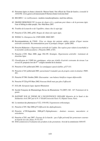119
43. Personnes âgées et chutes à domicile .Maison Santé. Site officiel de l’Etat de Genève. (consulté le
26/03/09) www.geneve.ch/maisonsante/fr/themes/chutes/welcome.html
44. BELMIN J .Le vieillissement.- modules transdisciplinaires. med-line editions.
45. NKODO MEKONGO YP. La peur de chuter et le « syndrome post chutes » de la personne âgée.
Fear of falling in older people.. Rev Med Brux 2007.
46. Troubles de la marche et de l’équilibre, chutes chez le sujet âgé.
47. Prescrire n°228, 2002, p382. Risques de chutes des sujets âgés.
48. WOOLF A. Osteoporos Int. UNIVADIS. MSD 2007.
49. Recommandations de l’HAS : Prise en charge des patients adultes atteints d’hyper tension
artérielle essentielle. Recommandations pour la pratique clinique - juillet 2005.
50. Prescrire Rédaction « Hypertension artérielle de l’adulte. Des repères pour réduire la morbidité et
la mortalité cardiovasculaires » Prescrire 2004. n°253.
51. Prescrire n°293. Mars 2008. page 196-199. Stratégies. Hypertension artérielle : traitement de
deuxième ligne.
52. Classification de l’OMS des antalgiques, selon une échelle d’activité croissante du niveau I au
niveau III, proposée lors du 6ème
congrès mondial de la douleur.
53. Prescrire n°241 juillet/août 2003. Les antalgiques opiacés faibles. p527-531.
54. Prescrire n°241 juillet/août 2003. paracétamol+tramadol, pas de progrès contre la douleur. P489-
491.
55. Prescrire N°300. Octobre 2008. Glucosamine : une balance bénéfices risques défavorable.
56. Prescrire N°226.p195.Mars 2002.Nouveau libellé mais pas plus d’efficacité.
57. EULAR :European Ligue Against Rhumatism
58. Société Française de Rhumatologie Revue du Rhumatisme 74 (2007) 160 –167 Traitement de la
goutte
59. RAPPORT SUR LE THEME DE L’INCONTINENCE URINAIRE Ministère de la Santé et des
Solidarités Avril 2007 par le Pr. F HAAB Université Paris VI, Hôpital Tenon, Paris.
60. Le moniteur des pharmacies n°122, 15/01/05.L’hypotension orthostatique.
61. Prescrire n°295. Mai 2008 p373.Efficacité des diphosphonates.
62. Prescrire n°299.Septembre 2008.p671.Diphophonates : douleurs osseuses, musculaires et
articulaires.
63. Prescrire n°283. mai 2007. Fracture de la hanche : pas d’effet préventif des protecteurs externes
de hanche lors des chutes. P 371-373
64. HAS commission d’évaluation des produits et des prestations. Avis de la commission 10/01/07.
 