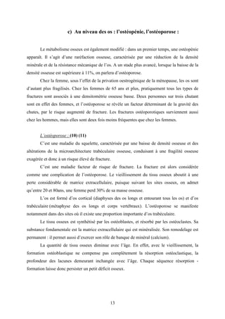 13
c) Au niveau des os : l’ostéopénie, l’ostéoporose :
Le métabolisme osseux est également modifié : dans un premier temps, une ostéopénie
apparaît. Il s’agit d’une raréfaction osseuse, caractérisée par une réduction de la densité
minérale et de la résistance mécanique de l’os. A un stade plus avancé, lorsque la baisse de la
densité osseuse est supérieure à 11%, on parlera d’ostéoporose.
Chez la femme, sous l’effet de la privation oestrogénique de la ménopause, les os sont
d’autant plus fragilisés. Chez les femmes de 65 ans et plus, pratiquement tous les types de
fractures sont associés à une densitométrie osseuse basse. Deux personnes sur trois chutant
sont en effet des femmes, et l’ostéoporose se révèle un facteur déterminant de la gravité des
chutes, par le risque augmenté de fracture. Les fractures ostéoporotiques surviennent aussi
chez les hommes, mais elles sont deux fois moins fréquentes que chez les femmes.
L’ostéoporose : (10) (11)
C’est une maladie du squelette, caractérisée par une baisse de densité osseuse et des
altérations de la microarchitecture trabéculaire osseuse, conduisant à une fragilité osseuse
exagérée et donc à un risque élevé de fracture.
C’est une maladie facteur de risque de fracture. La fracture est alors considérée
comme une complication de l’ostéoporose. Le vieillissement du tissu osseux aboutit à une
perte considérable de matrice extracellulaire, puisque suivant les sites osseux, on admet
qu’entre 20 et 80ans, une femme perd 30% de sa masse osseuse.
L’os est formé d’os cortical (diaphyses des os longs et entourant tous les os) et d’os
trabéculaire (métaphyse des os longs et corps vertébraux). L’ostéoporose se manifeste
notamment dans des sites où il existe une proportion importante d’os trabéculaire.
Le tissu osseux est synthétisé par les ostéoblastes, et résorbé par les ostéoclastes. Sa
substance fondamentale est la matrice extracellulaire qui est minéralisée. Son remodelage est
permanent : il permet aussi d’exercer son rôle de banque de minéral (calcium).
La quantité de tissu osseux diminue avec l’âge. En effet, avec le vieillissement, la
formation ostéoblastique ne compense pas complètement la résorption ostéoclastique, la
profondeur des lacunes demeurant inchangée avec l’âge. Chaque séquence résorption -
formation laisse donc persister un petit déficit osseux.
 