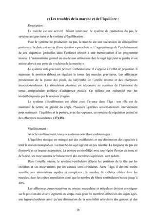 18
c) Les troubles de la marche et de l’équilibre :
Description :
La marche est une activité faisant intervenir le système de production du pas, le
système antigravitaire et le système d’équilibration :
Pour le système de production du pas, la marche est une succession de déséquilibre
posturaux: la chute est suivie d’une réaction « parachute ». L’apprentissage de l’enchaînement
de ces séquences gestuelles dans l’enfance aboutit à une mémorisation d’un programme
moteur. L’automatisme gestuel en cas de non utilisation chez le sujet âgé peut se perdre et on
assiste alors à une perte du « schéma de la marche ».
Le système anti-gravitaire permet l’orthostatisme, il s’oppose à l’effet de pesanteur. Il
maintient la position debout en régulant le tonus des muscles gravitaires. Les afférences
proviennent de la plante des pieds, du labyrinthe de l’oreille interne et des récepteurs
musculo-tendineux. La stimulation plantaire est nécessaire au maintien de l’harmonie du
tonus antigravitaire (réflexe d’adhérence podal). Ce réflexe est recherché par les
kinésithérapeutes par la réaction d’appui.
Le système d’équilibration est altéré avec l’avance dans l’âge : son rôle est de
maintenir le centre de gravité du corps. Plusieurs systèmes sensori-moteurs interviennent
pour maintenir l’équilibre et la posture, avec des capteurs, un système de régulation central et
des effecteurs musculaires. (17)(18)
Vieillissement :
Avec le vieillissement, tous ces systèmes sont donc endommagés :
L’équilibre statique est marqué par des oscillations et une diminution des capacités à
tenir la station monopodale. La marche du sujet âgé est un peu ralentie. La longueur du pas est
diminuée et sa largeur augmentée. La posture est modifiée avec une légère flexion du tronc et
de la tête, les mouvements de balancement des membres supérieurs sont réduits
Dans l’oreille interne, le système vestibulaire détecte les positions de la tête par les
otolithes et ses mouvements par les canaux semi-circulaires. Avec l’âge, il devient moins
sensible aux stimulations rapides et complexes ; le nombre de cellules ciliées dans les
macules, dans les crêtes ampullaires ainsi que le nombre de fibres vestibulaires baisse jusqu’à
40%.
Les afférences proprioceptives au niveau musculaire et articulaire doivent renseigner
sur la position des divers segments du corps, mais pour les membres inférieurs des sujets âgés,
une hypopallesthésie ainsi qu’une diminution de la sensibilité articulaire des genoux et des
 