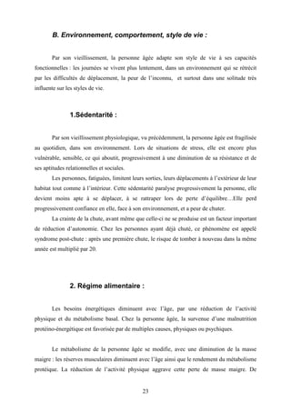 23
B. Environnement, comportement, style de vie :
Par son vieillissement, la personne âgée adapte son style de vie à ses capacités
fonctionnelles : les journées se vivent plus lentement, dans un environnement qui se rétrécit
par les difficultés de déplacement, la peur de l’inconnu, et surtout dans une solitude très
influente sur les styles de vie.
1.Sédentarité :
Par son vieillissement physiologique, vu précédemment, la personne âgée est fragilisée
au quotidien, dans son environnement. Lors de situations de stress, elle est encore plus
vulnérable, sensible, ce qui aboutit, progressivement à une diminution de sa résistance et de
ses aptitudes relationnelles et sociales.
Les personnes, fatiguées, limitent leurs sorties, leurs déplacements à l’extérieur de leur
habitat tout comme à l’intérieur. Cette sédentarité paralyse progressivement la personne, elle
devient moins apte à se déplacer, à se rattraper lors de perte d’équilibre…Elle perd
progressivement confiance en elle, face à son environnement, et a peur de chuter.
La crainte de la chute, avant même que celle-ci ne se produise est un facteur important
de réduction d’autonomie. Chez les personnes ayant déjà chuté, ce phénomène est appelé
syndrome post-chute : après une première chute, le risque de tomber à nouveau dans la même
année est multiplié par 20.
2. Régime alimentaire :
Les besoins énergétiques diminuent avec l’âge, par une réduction de l’activité
physique et du métabolisme basal. Chez la personne âgée, la survenue d’une malnutrition
protéino-énergétique est favorisée par de multiples causes, physiques ou psychiques.
Le métabolisme de la personne âgée se modifie, avec une diminution de la masse
maigre : les réserves musculaires diminuent avec l’âge ainsi que le rendement du métabolisme
protéique. La réduction de l’activité physique aggrave cette perte de masse maigre. De
 