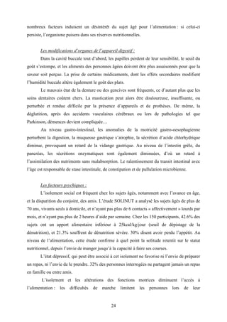 24
nombreux facteurs induisent un désintérêt du sujet âgé pour l’alimentation : si celui-ci
persiste, l’organisme puisera dans ses réserves nutritionnelles.
Les modifications d’organes de l’appareil digestif :
Dans la cavité buccale tout d’abord, les papilles perdent de leur sensibilité, le seuil du
goût s’estompe, et les aliments des personnes âgées doivent être plus assaisonnés pour que la
saveur soit perçue. La prise de certains médicaments, dont les effets secondaires modifient
l’humidité buccale altère également le goût des plats.
Le mauvais état de la denture ou des gencives sont fréquents, ce d’autant plus que les
soins dentaires coûtent chers. La mastication peut alors être douloureuse, insuffisante, ou
perturbée et rendue difficile par la présence d’appareils et de prothèses. De même, la
déglutition, après des accidents vasculaires cérébraux ou lors de pathologies tel que
Parkinson, démences devient compliquée…
Au niveau gastro-intestinal, les anomalies de la motricité gastro-oesophagienne
perturbent la digestion, la muqueuse gastrique s’atrophie, la sécrétion d’acide chlorhydrique
diminue, provoquant un retard de la vidange gastrique. Au niveau de l’intestin grêle, du
pancréas, les sécrétions enzymatiques sont également diminuées, d’où un retard à
l’assimilation des nutriments sans malabsorption. Le ralentissement du transit intestinal avec
l’âge est responsable de stase intestinale, de constipation et de pullulation microbienne.
Les facteurs psychiques :
L’isolement social est fréquent chez les sujets âgés, notamment avec l’avance en âge,
et la disparition du conjoint, des amis. L’étude SOLINUT a analysé les sujets âgés de plus de
70 ans, vivants seuls à domicile, et n’ayant pas plus de 6 contacts « affectivement » lourds par
mois, et n’ayant pas plus de 2 heures d’aide par semaine. Chez les 150 participants, 42.6% des
sujets ont un apport alimentaire inférieur à 25kcal/kg/jour (seuil de dépistage de la
dénutrition), et 21.3% souffrent de dénutrition sévère. 30% disent avoir perdu l’appétit. Au
niveau de l’alimentation, cette étude confirme à quel point la solitude retentit sur le statut
nutritionnel, depuis l’envie de manger jusqu’à la capacité à faire ses courses.
L’état dépressif, qui peut être associé à cet isolement ne favorise ni l’envie de préparer
un repas, ni l’envie de le prendre. 32% des personnes interrogées ne partagent jamais un repas
en famille ou entre amis.
L’isolement et les altérations des fonctions motrices diminuent l’accès à
l’alimentation : les difficultés de marche limitent les personnes lors de leur
 