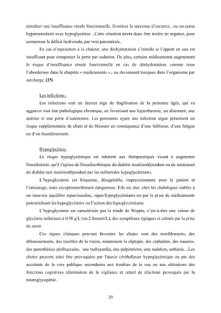 29
entraîner une insuffisance rénale fonctionnelle, favoriser la survenue d’escarres, ou un coma
hyperosmolaire avec hypoglycémie…Cette situation devra donc être traitée en urgence, pour
compenser le déficit hydrosodé, par voie parentérale.
En cas d’exposition à la chaleur, une déshydratation s’installe si l’apport en eau est
insuffisant pour compenser la perte par sudation. De plus, certains médicaments augmentent
le risque d’insuffisance rénale fonctionnelle en cas de déshydratation, comme nous
l’aborderons dans le chapitre « médicaments »., ou deviennent toxiques dans l’organisme par
surcharge. (25)
Les infections :
Les infections sont un facteur aigu de fragilisation de la personne âgée, qui va
aggraver tout état pathologique chronique, en favorisant une hyperthermie, un alitement, une
anémie et une perte d’autonomie. Les personnes ayant une infection aigue présentent un
risque supplémentaire de chute et de blessure en conséquence d’une faiblesse, d’une fatigue
ou d’un étourdissement.
Hypoglycémie
Le risque hypoglycémique est inhérent aux thérapeutiques visant à augmenter
l'insulinémie, qu'il s'agisse de l'insulinothérapie du diabète insulinodépendant ou du traitement
du diabète non insulinodépendant par les sulfamides hypoglycémiants.
L’hypoglycémie est fréquente, désagréable, impressionnante pour le patient et
l’entourage, mais exceptionnellement dangereuse. Elle est due, chez les diabétiques stables à
un mauvais équilibre repas/insuline, repas/hypoglycémiants ou par la prise de médicaments
potentialisant les hypoglycémies ou l’action des hypoglycémiants.
L’hypoglycémie est caractérisée par la triade de Wipple, c’est-à-dire une valeur de
glycémie inférieure à 0.50 g/L (ou 2.8mmol/L), des symptômes typiques et calmés par la prise
de sucre.
Ces signes cliniques pouvant favoriser les chutes sont des tremblements, des
éblouissements, des troubles de la vision, notamment la diplopie, des céphalées, des nausées,
des paresthésies péribuccales, une tachycardie, des palpitations, une sudation, asthénie…Les
chutes peuvent ainsi être provoquées par l'ataxie cérébelleuse hypoglycémique ou par des
accidents de la voie publique secondaires aux troubles de la vue ou aux altérations des
fonctions cognitives (diminution de la vigilance et retard de réaction) provoqués par la
neuroglycopénie.
 