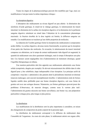 32
Toutes les étapes de la pharmacocinétique peuvent être modifiées par l’age, mais ces
modifications n’ont pas toutes la même importance clinique :
La résorption digestive
L’absorption des médicaments au niveau digestif est peu altérée : la diminution des
sécrétions d’acide gastrique, le retard de la vidange gastrique, le ralentissement du transit
intestinal, la diminution de la surface de résorption digestive et la diminution de la perfusion
sanguine digestive entraînent un retard dans l’obtention de la concentration plasmatique
maximale : la fraction résorbée de la dose ingérée est limitée, la diffusion sanguine est
retardée. Ces modifications ne touchent qu’une faible proportion de molécules.
La réduction de l’acidité gastrique limite la résorption des médicaments à composantes
acides faibles. La surface digestive, devenue moins fonctionnelle, ne permet que la résorption
d’une partie des fractions des molécules. En revanche, le ralentissement du transit intestinal
compense ces altérations, car le temps de contact médicaments/ tube digestif est augmenté, la
quantité de médicament sera alors quasiment inchangée, mais le temps d’absorption sera plus
lent. Ces facteurs seront négligeables lors d’administration de traitement chronique, quand
l’équilibre thérapeutique est obtenu.
Une mention particulière doit être apportée aux médicaments administrés sous forme
solide (comprimés, dragées par exemple). Ils doivent nécessairement être délités dans le tube
digestif pour y être solubilisés, étape indispensable à leur résorption. Les principes actifs de
comprimés « trop durs » administrés à des patients dont le péristaltisme intestinal est diminué
(mauvais malaxage), sont souvent incomplètement résorbés. L’administration orale de formes
liquides semble donc préférable pour une bonne résorption digestive, soit sous forme de
gouttes soit avec une seringue doseuse. Néanmoins, ces formes galéniques peuvent poser des
problèmes d’observance, de mauvais dosages, comme nous le verrons plus tard :
l’administration de gouttes nécessite une bonne surveillance, une bonne vue, une préparation
particulière à chaque prise, plus longue et plus précise.
La distribution
Les modifications de la distribution sont les plus importantes à considérer, en raison
des changements de composition du poids corporel de la personne âgée.
La distribution du médicament correspond à la diffusion du médicament dans
l’ensemble de l’organisme. Au cours de cette phase, le médicament atteint son organe cible.
 