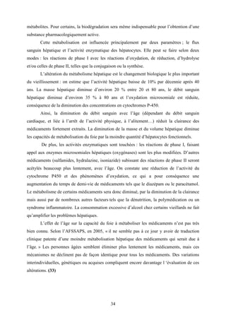 34
métabolites. Pour certains, la biodégradation sera même indispensable pour l’obtention d’une
substance pharmacologiquement active.
Cette métabolisation est influencée principalement par deux paramètres ; le flux
sanguin hépatique et l’activité enzymatique des hépatocytes. Elle peut se faire selon deux
modes : les réactions de phase I avec les réactions d’oxydation, de réduction, d’hydrolyse
et/ou celles de phase II, telles que la conjugaison ou la synthèse.
L’altération du métabolisme hépatique est le changement biologique le plus important
du vieillissement : on estime que l’activité hépatique baisse de 10% par décennie après 40
ans. La masse hépatique diminue d’environ 20 % entre 20 et 80 ans, le débit sanguin
hépatique diminue d’environ 35 % à 80 ans et l’oxydation microsomiale est réduite,
conséquence de la diminution des concentrations en cytochromes P-450.
Ainsi, la diminution du débit sanguin avec l’âge (dépendant du débit sanguin
cardiaque, et liée à l’arrêt de l’activité physique, à l’alitement…) réduit la clairance des
médicaments fortement extraits. La diminution de la masse et du volume hépatique diminue
les capacités de métabolisation du foie par la moindre quantité d’hépatocytes fonctionnels.
De plus, les activités enzymatiques sont touchées : les réactions de phase I, faisant
appel aux enzymes microsomiales hépatiques (oxygénases) sont les plus modifiées. D’autres
médicaments (sulfamides, hydralazine, isoniazide) subissant des réactions de phase II seront
acétylés beaucoup plus lentement, avec l’âge. On constate une réduction de l’activité du
cytochrome P450 et des phénomènes d’oxydation, ce qui a pour conséquence une
augmentation du temps de demi-vie de médicaments tels que le diazépam ou le paracétamol.
Le métabolisme de certains médicaments sera donc diminué, par la diminution de la clairance
mais aussi par de nombreux autres facteurs tels que la dénutrition, la polymédication ou un
syndrome inflammatoire. La consommation excessive d’alcool chez certains vieillards ne fait
qu’amplifier les problèmes hépatiques.
L’effet de l’âge sur la capacité du foie à métaboliser les médicaments n’est pas très
bien connu. Selon l’AFSSAPS, en 2005, « il ne semble pas à ce jour y avoir de traduction
clinique patente d’une moindre métabolisation hépatique des médicaments qui serait due à
l’âge. » Les personnes âgées semblent éliminer plus lentement les médicaments, mais ces
mécanismes ne déclinent pas de façon identique pour tous les médicaments. Des variations
interindividuelles, génétiques ou acquises compliquent encore davantage l ‘évaluation de ces
altérations. (33)
 