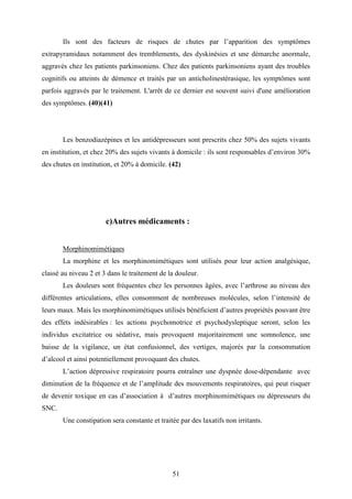 51
Ils sont des facteurs de risques de chutes par l’apparition des symptômes
extrapyramidaux notamment des tremblements, des dyskinésies et une démarche anormale,
aggravés chez les patients parkinsoniens. Chez des patients parkinsoniens ayant des troubles
cognitifs ou atteints de démence et traités par un anticholinestérasique, les symptômes sont
parfois aggravés par le traitement. L'arrêt de ce dernier est souvent suivi d'une amélioration
des symptômes. (40)(41)
Les benzodiazépines et les antidépresseurs sont prescrits chez 50% des sujets vivants
en institution, et chez 20% des sujets vivants à domicile : ils sont responsables d’environ 30%
des chutes en institution, et 20% à domicile. (42)
c)Autres médicaments :
Morphinomimétiques
La morphine et les morphinomimétiques sont utilisés pour leur action analgésique,
classé au niveau 2 et 3 dans le traitement de la douleur.
Les douleurs sont fréquentes chez les personnes âgées, avec l’arthrose au niveau des
différentes articulations, elles consomment de nombreuses molécules, selon l’intensité de
leurs maux. Mais les morphinomimétiques utilisés bénéficient d’autres propriétés pouvant être
des effets indésirables : les actions psychomotrice et psychodysleptique seront, selon les
individus excitatrice ou sédative, mais provoquent majoritairement une somnolence, une
baisse de la vigilance, un état confusionnel, des vertiges, majorés par la consommation
d’alcool et ainsi potentiellement provoquant des chutes.
L’action dépressive respiratoire pourra entraîner une dyspnée dose-dépendante avec
diminution de la fréquence et de l’amplitude des mouvements respiratoires, qui peut risquer
de devenir toxique en cas d’association à d’autres morphinomimétiques ou dépresseurs du
SNC.
Une constipation sera constante et traitée par des laxatifs non irritants.
 