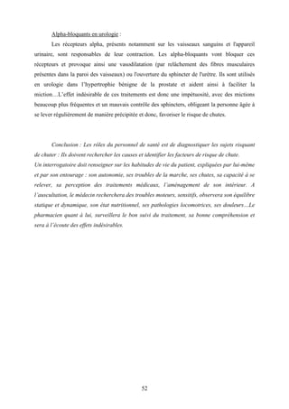52
Alpha-bloquants en urologie :
Les récepteurs alpha, présents notamment sur les vaisseaux sanguins et l'appareil
urinaire, sont responsables de leur contraction. Les alpha-bloquants vont bloquer ces
récepteurs et provoque ainsi une vasodilatation (par relâchement des fibres musculaires
présentes dans la paroi des vaisseaux) ou l'ouverture du sphincter de l'urètre. Ils sont utilisés
en urologie dans l’hypertrophie bénigne de la prostate et aident ainsi à faciliter la
miction…L’effet indésirable de ces traitements est donc une impétuosité, avec des mictions
beaucoup plus fréquentes et un mauvais contrôle des sphincters, obligeant la personne âgée à
se lever régulièrement de manière précipitée et donc, favoriser le risque de chutes.
Conclusion : Les rôles du personnel de santé est de diagnostiquer les sujets risquant
de chuter : Ils doivent rechercher les causes et identifier les facteurs de risque de chute.
Un interrogatoire doit renseigner sur les habitudes de vie du patient, expliquées par lui-même
et par son entourage : son autonomie, ses troubles de la marche, ses chutes, sa capacité à se
relever, sa perception des traitements médicaux, l’aménagement de son intérieur. A
l’auscultation, le médecin recherchera des troubles moteurs, sensitifs, observera son équilibre
statique et dynamique, son état nutritionnel, ses pathologies locomotrices, ses douleurs…Le
pharmacien quant à lui, surveillera le bon suivi du traitement, sa bonne compréhension et
sera à l’écoute des effets indésirables.
 