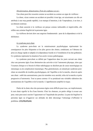 56
Dévalorisation, démotivation, Perte de confiance en soi :
Une chute peut être ressentie comme un accident ou comme un signe de vieillesse :
La chute, vécue comme un accident est possible à tout âge, est sécurisante car elle est
attribuée à une trop grande rapidité, à un manque d’attention, à de l’imprudence, à un tiers, à
un élément extérieur.
La chute associée à la vieillesse est perçue comme inéluctable et imprévisible, elle
reflète une certaine fragilité de la personne âgée.
La vieillesse devient alors une angoisse fondamentale : peur de la dépendance et de la
déchéance.
Le syndrome post-chute
Le syndrome post-chute est le retentissement psychologique représentant les
conséquences les plus fréquentes et les plus graves des chutes, conduisant, en l’absence de
prise en charge rapide et adaptée à la dépendance lourde et à l’installation d’un état grabataire.
Ce syndrome représente la situation d’un cercle vicieux pathologique.
Le syndrome post-chute se définit par l’apparition dans les jours suivant une chute
chez une personne âgée d’une diminution des activités et de l’autonomie physique, alors que
l’examen clinique et si besoin le bilan radiologique ne décèlent pas de cause neurologique ou
mécanique ou de complication traumatique. Plus généralement, on entend par syndrome post-
chute un ensemble de troubles psychologiques, de l’équilibre et de la marche, observés après
une chute : oubli des automatismes, peur de retomber avec anxiété, refus de la marche et perte
progressive d’autonomie. Tout se passe comme s’il se produisait une véritable sidération des
automatismes de l’équilibre et de la marche. L’appréhension amplifie le risque.
Parler de la chute chez des personnes âgées reste difficile pour tous, car implicitement,
le mot chute signifie la fin d’une histoire. Chez les chuteurs, en parler oblige à avouer une
peur, mais peut aussi susciter l’agacement ou l’inquiétude des proches. La peur de fragiliser la
personne âgée ou d’aggraver ses attitudes de déni décourage l’entourage d’affronter le
problème. (23)(38)(45)(46)
 