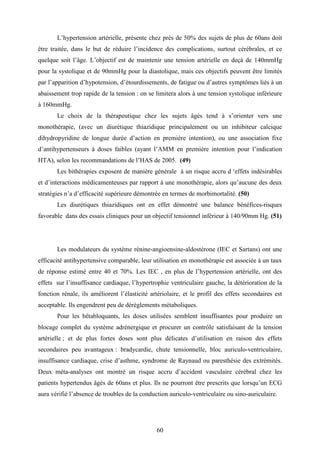60
L’hypertension artérielle, présente chez près de 50% des sujets de plus de 60ans doit
être traitée, dans le but de réduire l’incidence des complications, surtout cérébrales, et ce
quelque soit l’âge. L’objectif est de maintenir une tension artérielle en deçà de 140mmHg
pour la systolique et de 90mmHg pour la diastolique, mais ces objectifs peuvent être limités
par l’apparition d’hypotension, d’étourdissements, de fatigue ou d’autres symptômes liés à un
abaissement trop rapide de la tension : on se limitera alors à une tension systolique inférieure
à 160mmHg.
Le choix de la thérapeutique chez les sujets âgés tend à s’orienter vers une
monothérapie, (avec un diurétique thiazidique principalement ou un inhibiteur calcique
dihydropyridine de longue durée d’action en première intention), ou une association fixe
d’antihypertenseurs à doses faibles (ayant l’AMM en première intention pour l’indication
HTA), selon les recommandations de l’HAS de 2005. (49)
Les bithérapies exposent de manière générale à un risque accru d ‘effets indésirables
et d’interactions médicamenteuses par rapport à une monothérapie, alors qu’aucune des deux
stratégies n’a d’efficacité supérieure démontrée en termes de morbimortalité. (50)
Les diurétiques thiazidiques ont en effet démontré une balance bénéfices-risques
favorable dans des essais cliniques pour un objectif tensionnel inférieur à 140/90mm Hg. (51)
Les modulateurs du système rénine-angioensine-aldostérone (IEC et Sartans) ont une
efficacité antihypertensive comparable, leur utilisation en monothérapie est associée à un taux
de réponse estimé entre 40 et 70%. Les IEC , en plus de l’hypertension artérielle, ont des
effets sur l’insuffisance cardiaque, l’hypertrophie ventriculaire gauche, la détérioration de la
fonction rénale, ils améliorent l’élasticité artériolaire, et le profil des effets secondaires est
acceptable. Ils engendrent peu de dérèglements métaboliques.
Pour les bêtabloquants, les doses utilisées semblent insuffisantes pour produire un
blocage complet du système adrénergique et procurer un contrôle satisfaisant de la tension
artérielle ; et de plus fortes doses sont plus délicates d’utilisation en raison des effets
secondaires peu avantageux : bradycardie, chute tensionnelle, bloc auriculo-ventriculaire,
insuffisance cardiaque, crise d’asthme, syndrome de Raynaud ou paresthésie des extrémités.
Deux méta-analyses ont montré un risque accru d’accident vasculaire cérébral chez les
patients hypertendus âgés de 60ans et plus. Ils ne pourront être prescrits que lorsqu’un ECG
aura vérifié l’absence de troubles de la conduction auriculo-ventriculaire ou sino-auriculaire.
 