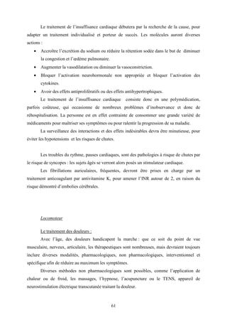 61
Le traitement de l’insuffisance cardiaque débutera par la recherche de la cause, pour
adapter un traitement individualisé et porteur de succès. Les molécules auront diverses
actions :
• Accroître l’excrétion du sodium ou réduire la rétention sodée dans le but de diminuer
la congestion et l’œdème pulmonaire.
• Augmenter la vasodilatation ou diminuer la vasoconstriction.
• Bloquer l’activation neurohormonale non appropriée et bloquer l’activation des
cytokines.
• Avoir des effets antiprolifératifs ou des effets antihypertrophiques.
Le traitement de l’insuffisance cardiaque consiste donc en une polymédication,
parfois coûteuse, qui occasionne de nombreux problèmes d’inobservance et donc de
réhospitalisation. La personne est en effet contrainte de consommer une grande variété de
médicaments pour maîtriser ses symptômes ou pour ralentir la progression de sa maladie.
La surveillance des interactions et des effets indésirables devra être minutieuse, pour
éviter les hypotensions et les risques de chutes.
Les troubles du rythme, pauses cardiaques, sont des pathologies à risque de chutes par
le risque de syncopes : les sujets âgés se verront alors posés un stimulateur cardiaque.
Les fibrillations auriculaires, fréquentes, devront être prises en charge par un
traitement anticoagulant par antivitamine K, pour amener l’INR autour de 2, en raison du
risque démontré d’embolies cérébrales.
Locomoteur
Le traitement des douleurs :
Avec l’âge, des douleurs handicapent la marche : que ce soit du point de vue
musculaire, nerveux, articulaire, les thérapeutiques sont nombreuses, mais devraient toujours
inclure diverses modalités, pharmacologiques, non pharmacologiques, interventionnel et
spécifique afin de réduire au maximum les symptômes.
Diverses méthodes non pharmacologiques sont possibles, comme l’application de
chaleur ou de froid, les massages, l’hypnose, l’acupuncture ou le TENS, appareil de
neurostimulation électrique transcutanée traitant la douleur.
 