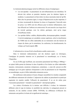 62
Le traitement pharmacologique inclut les différentes classes d’analgésiques :
• Les non-opioïdes : le paracétamol, les anti-inflammatoires non stéroïdiens. Ils
doivent être utilisés en première intention, pour les douleurs légères et
modérées. Le paracétamol est bien toléré, les doses maximales étant de 4g/24h.
Mais chez les personnes âgées, le risque d’hépatotoxicité est plus important, il
est donc recommandé de diminuer les doses et d’augmenter l’intervalle entre
les prises. Les AINS sont très efficaces pour la douleur inflammatoire, mais
leur efficacité sur l’arthrose est controversée. Ils sont associés à un risque élevé
de toxicité gastrique, avec les ulcères gastriques, ainsi qu’un risque
d’insuffisance rénale.
• Les opioïdes faibles: codéïne, dihydrocodéïne, dextropropoxyphène, tramadol.
L’activité analgésique est considérée comme supérieure, selon la classification
de l’OMS mais les effets indésirables de ces traitements sont des facteurs de
risques de chutes, par la somnolence, les confusions, les étourdissements, les
vertiges, qu’ils provoquent. (52)
L’utilisation de ce niveau II de la classification semble controversée…
Dans le traitement médicamenteux oral des douleurs aiguës ou chroniques,
l’antalgique de première intention est le paracétamol en monothérapie, ou si besoin,
l’ibuprofène.
En cas d’effet jugé insuffisant, une association paracétamol (de 650mg à 1000mg) +
un opiacé faible permet de diminuer la dose d’opioïde et d’en limiter ses effets indésirables
(nausées, vomissements, sensations vertigineuses, somnolence…), mais elle procure un effet
antalgique qui n’est guère supérieur cliniquement à celui du paracétamol ou de l’ibuprofène
en monothérapie, au prix d’effets indésirables néanmoins accrus.
De nombreuses méta-analyses d’essais cliniques rassemblent les résultats comparatifs
des différents traitements de la douleur. L’adjonction de codéine au paracétamol ne paraît pas
augmenter de manière notable l’efficacité du paracétamol. Il en est de même pour
l’association paracétamol + tramadol ou paracétamol + dextropropoxyphène.
Les critères d’évaluation de la douleur sont difficiles à évaluer, les traitements
différents selon le type de douleur, la sensibilité des individus, le soulagement procuré et
recherché…Si des échelles existent (SPID, TOTPAR), les différences d’efficacité des
traitements sont parfois à la limite de la significativité statistique…
 