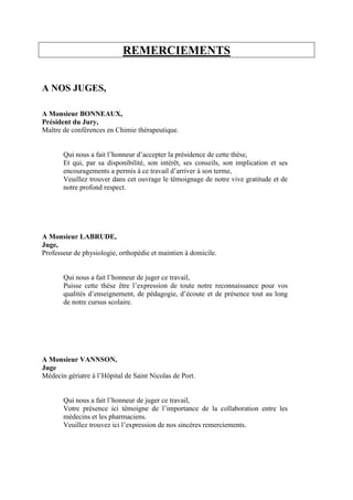 REMERCIEMENTS
A NOS JUGES,
A Monsieur BONNEAUX,
Président du Jury,
Maître de conférences en Chimie thérapeutique.
Qui nous a fait l’honneur d’accepter la présidence de cette thèse,
Et qui, par sa disponibilité, son intérêt, ses conseils, son implication et ses
encouragements a permis à ce travail d’arriver à son terme,
Veuillez trouver dans cet ouvrage le témoignage de notre vive gratitude et de
notre profond respect.
A Monsieur LABRUDE,
Juge,
Professeur de physiologie, orthopédie et maintien à domicile.
Qui nous a fait l’honneur de juger ce travail,
Puisse cette thèse être l’expression de toute notre reconnaissance pour vos
qualités d’enseignement, de pédagogie, d’écoute et de présence tout au long
de notre cursus scolaire.
A Monsieur VANNSON,
Juge
Médecin gériatre à l’Hôpital de Saint Nicolas de Port.
Qui nous a fait l’honneur de juger ce travail,
Votre présence ici témoigne de l’importance de la collaboration entre les
médecins et les pharmaciens.
Veuillez trouvez ici l’expression de nos sincères remerciements.
 