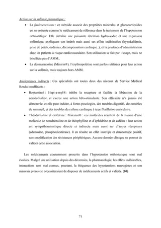 71
Action sur la volémie plasmatique :
• La fludrocortisone : ce stéroïde associe des propriétés minéralo- et glucocorticoïdes
est se présente comme le médicament de référence dans le traitement de l’hypotension
orthostatique. Elle entraîne une puissante rétention hydro-sodée et une expansion
volémique, expliquant son intérêt mais aussi ses effets indésirables (hypokaliémie,
prise de poids, oedèmes, décompensation cardiaque..), et la prudence d’administration
chez les patients à risque cardiovasculaire. Son utilisation se fait par l’usage, mais ne
bénéficie pas d’AMM..
• La desmopressine (Minirin®), l’erythropoïétine sont parfois utilisées pour leur action
sur la volémie, mais toujours hors AMM.
Analeptiques indirects : Ces spécialités ont toutes deux des niveaux de Service Médical
Rendu insuffisants :
• Heptaminol : Hept-a-myl®: inhibe la recapture et facilite la libération de la
noradrénaline, et exerce une action bêta-stimulante. Son efficacité n’a jamais été
démontrée, et elle peut induire, à fortes posologies, des troubles digestifs, des troubles
du sommeil, et des troubles du rythme cardiaque à type fibrillation auriculaire.
• Théodrénaline et cafédrine : Praxinor® : ces molécules résultent de la liaison d’une
molécule de noradrénaline et de théophylline et d’éphédrine et de caféine : leur action
est sympathomimétique directe et indirecte mais aussi sur d’autres récepteurs
(adénosine, phosphodiestérase). Il en résulte un effet inotrope et chronotrope positif,
sans modification des résistances périphériques. Aucune donnée clinique ne permet de
valider cette association.
Les médicaments couramment prescrits dans l’hypotension orthostatique sont mal
évalués. Malgré une utilisation depuis des décennies, la pharmacologie, les effets indésirables,
interactions sont mal connus, pourtant, la fréquence des hypotensions neurogènes et son
mauvais pronostic nécessiteraient de disposer de médicaments actifs et validés. (60)
 