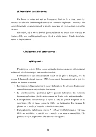 72
B.Prévention des fractures:
Une bonne prévention doit agir sur les causes à l’origine de la chute : pour être
efficace, elle doit alors commencer par identifier les facteurs de risque liés à l’individu, à son
comportement et à son environnement, et ensuite, quand cela est possible, intervenir sur les
facteurs.
Par ailleurs, il y a peu de preuves que la prévention des chutes réduit le risque de
fractures. Elles sont en effet particulièrement liées à la solidité des os : il faudra donc lutter
contre la fragilité osseuse.
1.Traitement de l’ostéoporose :
a) Diagnostic :
L’ostéoporose peut être définie comme une raréfaction osseuse, qui est pathologique et
qui conduit à des fractures après un traumatisme minime.
L’appréciation de cet amoindrissement osseux se fait grâce à l’imagerie, avec la
mesure de la densité minérale osseuse : DMO. La mesure de l’ostéodensitométrie peut être
réalisée par diverses techniques:
• Les ultrasons (US) permettant par la mesure de la vélocité des ultrasons, de déterminer
des modifications architecturales du tissu osseux.
• La tomodensitométrie quantitative (QCT) quantifie l’absorption des radiations
ionisantes par les tissus calcifiés, et donne donc une densité vraie, tridimensionnelle.
• L’absorptiométrie monophotonique à rayons X : (SXA) permet d’explorer les os
superficiels. Elle est basée, comme la DXA, sur l’atténuation d’un faisceau de
photons par la matière, c’est-à-dire la densité du tissu osseux.
• L’absorptiométrie biphotonique à rayons X : (DXA). C’est la technique de référence,
idéale par sa fiabilité, sa rapidité, son exactitude, et sa bonne reproductibilité. Elle
permet d’analyser les principaux sites à risque d’ostéoporose.
 