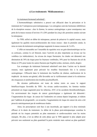 77
c) Les traitements Médicamenteux :
Le traitement hormonal substitutif :
L’hormonothérapie substitutive a prouvé son efficacité dans la prévention et le
traitement de l’ostéoporose post-ménopausique. Les estrogènes sont des hormones inhibitrices
de la résorption osseuse : chez la femme, la carence oestrogénique a pour conséquence une
perte de la masse osseuse d’environ 15 à 20% pendant les cinq à dix premières années suivant
la ménopause.
Le THS, utilisé en début de ménopause, permet de préserver le capital osseux, mais
également les qualités micro-architecturales des tissus osseux : dans la première année, la
mise en route du traitement oestrogénique augmente la masse osseuse de 3 à 6%.
L’effet est mesurable sur l’ensemble du squelette avec un gain densitométrique sur les
os corticaux, comme le col fémoral, mais l’activité est plus importante au niveau sur les
vertèbres (os trabéculaires). Au niveau du risque fracturaire, les études ont démontré une
diminution de 34% du risque pour les fractures vertébrales, 34% pour les fractures du col du
fémur et 23% pour toutes les autres fractures par fragilité (crâne, sternum, orteils, doigts).
Les avantages du traitement hormonal substitutif sont donc l’action sur la densité
osseuse, mais également pour prévenir les troubles fonctionnels liés à la carence
oestrogénique : Efficacité dans le traitement des bouffées de chaleur, amélioration de la
trophicité du tractus uro-génital, effet favorable sur le vieillissement cutané et la sécheresse
des muqueuses et amélioration des troubles psychoaffectifs.
De récentes publications ont toute de même remis en cause le rapport
bénéfices/risques favorable du THS : Au niveau cardio-vasculaire, les femmes traitées
présentent un risque augmenté pour les infarctus, AVC et les accidents thromboemboliques.
Un accroissement des risques de cancer gynécologique a également été démontré :
l’augmentation du risque de cancer de l’endomètre est connue depuis longtemps, et réduite
par l’addition de progestatifs ; en revanche, l’augmentation de risque de cancer du sein a été
prouvée statistiquement par de nombreuses études.
Ainsi, les prescripteurs sont face à une incertitude, par rapport à la dose minimale
efficace et la durée du traitement. Le début de la phase post-ménopausique constitue la
période où les risques potentiels au plan mammaire et cardiovasculaire sont les moins
marqués. De plus, c’est au début de cette phase que le THS apparaît le plus adapté pour
prévenir non seulement au plan quantitatif la perte minérale mais surtout au plan qualitatif.
 