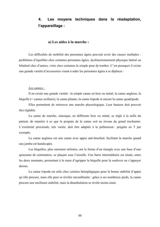 88
4. Les moyens techniques dans la réadaptation,
l’appareillage :
a) Les aides à la marche :
Les difficultés de mobilité des personnes âgées peuvent avoir des causes multiples :
problèmes d’équilibre chez certaines personnes âgées, dysfonctionnement physique latéral ou
bilatéral chez d’autres, voire chez certaines la simple peur de tomber. C’est pourquoi il existe
une grande variété d’accessoires visant à aider les personnes âgées à se déplacer :
Les cannes :
Il en existe une grande variété : la simple canne en bois ou métal, la canne anglaise, la
béquille (= cannes axillaire), la canne pliante, la canne tripode et encore la canne quadripode.
Elles permettent de retrouver une marche physiologique. Leur hauteur doit pouvoir
être réglable.
La canne de marche, classique, en différents bois ou métal, se règle à la taille du
patient, de manière à ce que la poignée de la canne soit au niveau du grand trochanter.
L’extrémité proximale, très variée, doit être adaptée à la préhension : poignée en T par
exemple.
La canne anglaise est une canne avec appui anti-brachial, facilitant la marche quand
une jambe est handicapée.
Les béquilles, plus rarement utilisées, ont la forme d’un triangle avec une base d’une
quinzaine de centimètres, se plaçant sous l’aisselle. Une barre intermédiaire est située, entre
les deux montants, permettant à la main d’agripper la béquille pour la soulever ou s’appuyer
dessus.
La canne tripode est utile chez certains hémiplégiques pour la bonne stabilité d’appui
qu’elle procure, mais elle peut se révéler encombrante : grâce à ses nombreux pieds, la canne
procure une meilleure stabilité, mais la déambulation se révèle moins aisée.
 
