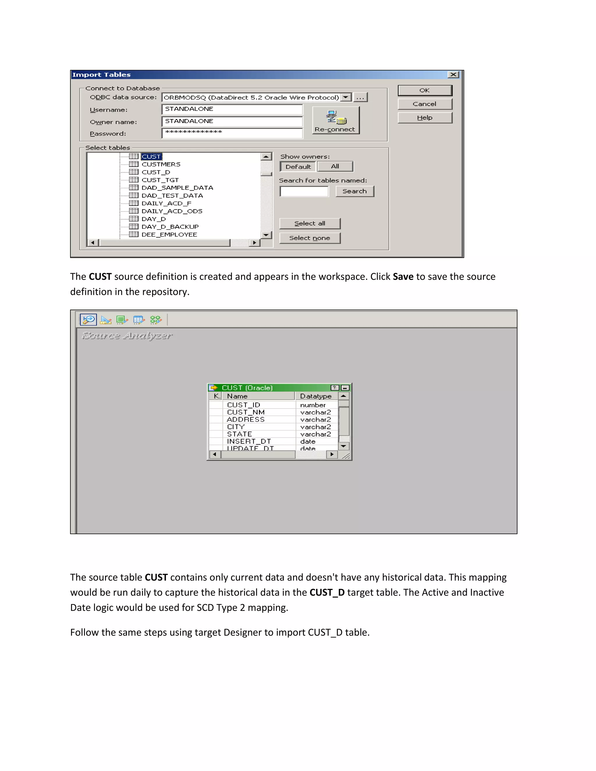 The CUST source definition is created and appears in the workspace. Click Save to save the source
definition in the repository.
The source table CUST contains only current data and doesn't have any historical data. This mapping
would be run daily to capture the historical data in the CUST_D target table. The Active and Inactive
Date logic would be used for SCD Type 2 mapping.
Follow the same steps using target Designer to import CUST_D table.
 