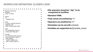 WORKFLOW DEFINITION: CLOSER LOOK
timezone: Asia/Tokyo
schedule:
daily>: 07:00:00
_export:
td:
database: nishi
+load:
td_load>: import/s3_load.yml
database: nishi
table: monthly_goods_sales
+daily:
td>: queries/daily_open.sql
create_table: daily_open
+monthly:
td>: queries/monthly_open.sql
result_connection: nishi_s3
result_settings:
bucket: nishitetsu-test
path: /monthly_open.csv
•File extension should be “.dig” ‘to be
recognized as workflow
•Standard YAML
•Task names are prefixed by “+”
•Operators are postfixed by “>”
•Schedules can be set with schedule
•Variables are supported via ${variable_name}
 