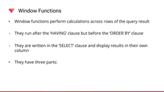 Window Functions
• Window functions perform calculations across rows of the query result
• They run after the ‘HAVING’ clause but before the ‘ORDER BY’ clause
• They are written in the ‘SELECT’ clause and display results in their own
column
• They have three parts:
 