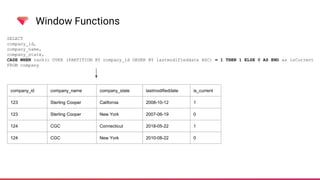 Window Functions
SELECT
company_id,
company_name,
company_state,
CASE WHEN rank() OVER (PARTITION BY company_id ORDER BY lastmodifieddate ASC) = 1 THEN 1 ELSE 0 AS END as isCurrent
FROM company
company_id company_name company_state lastmodifieddate is_current
123 Sterling Cooper California 2008-10-12 1
123 Sterling Cooper New York 2007-06-19 0
124 CGC Connecticut 2018-05-22 1
124 CGC New York 2010-08-22 0
 