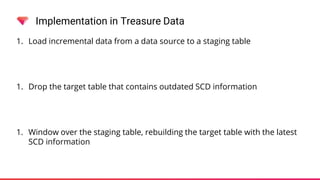 Implementation in Treasure Data
1. Load incremental data from a data source to a staging table
1. Drop the target table that contains outdated SCD information
1. Window over the staging table, rebuilding the target table with the latest
SCD information
 