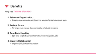 Why use Treasure Workflow?
1. Enhanced Organization
• Organize your processing workflows into groups of similarly-purposed tasks
2. Reduce Errors
• No longer must manage dependencies by scheduled-time alone
3. Ease Error Handling
• Split large scripts & queries into smaller, more manageable, jobs
4. Improve Collaboration
• Organize your job flows into projects
Benefits
 