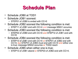 Schedule Plan Schedule JOB0 at TOD1 Schedule JOB1 soonest:  STEP01 of JOB0 is ended with CC=0 Schedule JOB2 soonest the following condition is met:  STEP11 of JOB1 end with CC=4  and  message MSG1 occurres  Schedule JOB3 soonest the following condition is met:  STEP02 of JOB0 end with CC=0  and  STEP12 of JOB1 end with CC<8  Schedule JOB4 soonest the following condition is met:  STEP13 of JOB1 end with CC<4  or  STEP21 of JOB2 end with CC=0,  but  STEP31 of JOB3 must end with CC=0  and  either one is true; message MSG2 occurres  or  TOD2 reach  Schedule JOB5 when either one is true;  STEP13 of JOB1 abend  or  STEP23 of JOB2 end with CC>4.  