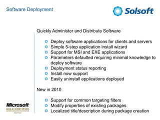 Software Deployment Quickly Administer and Distribute SoftwareDeploy software applications for clients and serversSimple 5-step application install wizardSupport for MSI and EXE applicationsParameters defaulted requiring minimal knowledge to deploy softwareDeployment status reportingInstall now supportEasily uninstall applications deployedNew in 2010Support for common targeting filtersModify properties of existing packagesLocalized title/description during package creation 