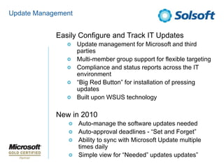 Update ManagementEasily Configure and Track IT UpdatesUpdate management for Microsoft and third partiesMulti-member group support for flexible targetingCompliance and status reports across the IT environment“Big Red Button” for installation of pressing updatesBuilt upon WSUS technologyNew in 2010Auto-manage the software updates neededAuto-approval deadlines - “Set and Forget”Ability to sync with Microsoft Update multiple times dailySimple view for “Needed” updates updates”