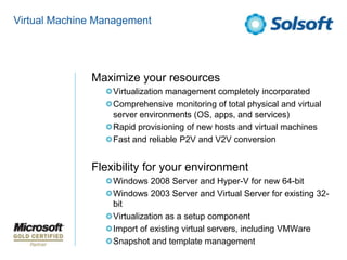 Virtual Machine ManagementMaximize your resourcesVirtualization management completely incorporatedComprehensive monitoring of total physical and virtual server environments (OS, apps, and services)Rapid provisioning of new hosts and virtual machinesFast and reliable P2V and V2V conversionFlexibility for your environmentWindows 2008 Server and Hyper-V for new 64-bitWindows 2003 Server and Virtual Server for existing 32-bitVirtualization as a setup componentImport of existing virtual servers, including VMWareSnapshot and template management