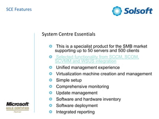 SCE FeaturesSystem Centre Essentials This is a specialist product for the SMB market supporting up to 50 servers and 500 clients  Selected functionality from SCCM, SCOM, SCVMM and WSUS integration Unified management experience Virtualization machine creation and management Simple setup Comprehensive monitoring Update management Software and hardware inventory Software deployment Integrated reporting