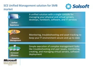 SCE Unified Management solution for SMB marketA unified solution with a single console for managing your physical and virtual servers, desktops, hardware, software, and IT servicesUnifiedExperienceMonitoring, troubleshooting and asset tracking to keep your IT environment secure and up-to-dateProactiveManagementSimple execution of complex management tasks like troubleshooting end user issues, monitoring, creating, and managing virtual servers, software deploymentIncreasedEfficiency
