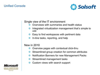 Unified ConsoleSingle view of the IT environmentOverviews with summaries and health statusIntegrated virtualization management that’s simple to useEasy to find workspaces with pertinent dataIn-line tasks, reporting, and helpNew in 2010Overview pages with contextual click-thruStreamlined group creation for common attributesNotification Banners for new Management PacksStreamlined management tasksCustom views with search support