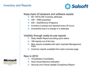 Inventory and ReportsKeep track of hardware and software assets 60+ HW & SW inventory attributes HW – WMI propertiesSW – Add/Remove ProgramsInventory is preset and reported every 22 hoursInventoried only if a change in is detectedVisibility through ready-to-use reportsDaily Health Report providing quick status180 reports out of the boxNew reports available with each imported Management PackCommon reports available from each overview pageNew in 2010Virtualization CandidatesHost Virtual Machine UtilizationSecurity and Critical Update Compliance Report