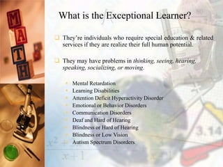  They’re individuals who require special education & related
services if they are realize their full human potential.
 They may have problems in thinking, seeing, hearing,
speaking, socializing, or moving.
 Mental Retardation
 Learning Disabilities
 Attention Deficit Hyperactivity Disorder
 Emotional or Behavior Disorders
 Communication Disorders
 Deaf and Hard of Hearing
 Blindness or Hard of Hearing
 Blindness or Low Vision
 Autism Spectrum Disorders
What is the Exceptional Learner?
 