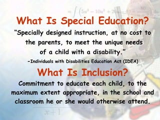 What Is Special Education?
“Specially designed instruction, at no cost to
the parents, to meet the unique needs
of a child with a disability.”
-Individuals with Disabilities Education Act (IDEA)
What Is Inclusion?
Commitment to educate each child, to the
maximum extent appropriate, in the school and
classroom he or she would otherwise attend.
 