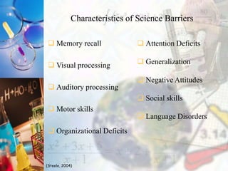 Characteristics of Science Barriers
 Memory recall
 Visual processing
 Auditory processing
 Motor skills
 Organizational Deficits
 Attention Deficits
 Generalization
 Negative Attitudes
 Social skills
 Language Disorders
(Steele, 2004)
 