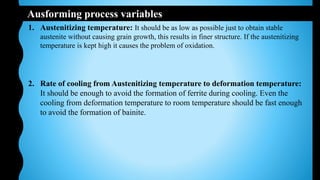 Ausforming process variables
1. Austenitizing temperature: It should be as low as possible just to obtain stable
austenite without causing grain growth, this results in finer structure. If the austenitizing
temperature is kept high it causes the problem of oxidation.
2. Rate of cooling from Austenitizing temperature to deformation temperature:
It should be enough to avoid the formation of ferrite during cooling. Even the
cooling from deformation temperature to room temperature should be fast enough
to avoid the formation of bainite.
 