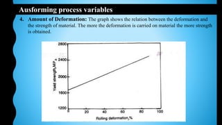 Ausforming process variables
4. Amount of Deformation: The graph shows the relation between the deformation and
the strength of material. The more the deformation is carried on material the more strength
is obtained.
 