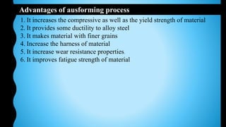 Advantages of ausforming process
1. It increases the compressive as well as the yield strength of material
2. It provides some ductility to alloy steel
3. It makes material with finer grains
4. Increase the harness of material
5. It increase wear resistance properties.
6. It improves fatigue strength of material
 