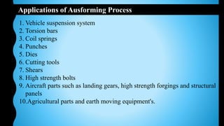 Applications of Ausforming Process
1. Vehicle suspension system
2. Torsion bars
3. Coil springs
4. Punches
5. Dies
6. Cutting tools
7. Shears
8. High strength bolts
9. Aircraft parts such as landing gears, high strength forgings and structural
panels
10.Agricultural parts and earth moving equipment's.
 