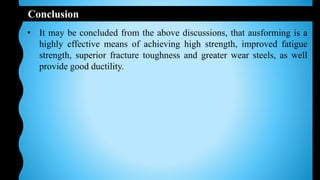 Conclusion
• It may be concluded from the above discussions, that ausforming is a
highly effective means of achieving high strength, improved fatigue
strength, superior fracture toughness and greater wear steels, as well
provide good ductility.
 