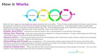 How it Works
                                                        4            5                7          8



                           ?          investigate           design       experiment   activate

                                  1                 3
                                           2                                  6


Within the four stages we have eight key steps that build one to the other. Think of these as deliverables that help us push forward.
Our approach is based on truths we have discovered through real world trial and error. They help guide the way we apply IDEA
Engineering and assure that your innovation efforts don’t fail. They challenge the way most organizations do business and are part
of the keys that make our approach work in the real world. Here is just a few of them:
•Rubber Band Effect - Sometimes we ﬁnd we need to take a step backwards as we discover new things.
•Doing Over Planning         - Planning sounds good but it depends on making assumptions. Doing is about going out and trying
something to learn ﬁrst hand what works and what doesn’t.
•Human Centric - Thinking more along the lines of anthropologists where observation leads to better insights and to empathy
with the consumer/costumer. Observe and understand.
•Storytelling and Visuals over spreadsheets - This means that numbers alone cannot tell the human side of the story.
During our sessions we collect visual data in the form of pictures and video so they better translate our learnings and conclusions
into stories that direct our thinking in more concrete and real ways.
•Radical Collaboration - Where possible we like to source ideas from beyond just those people on the team. This can mean
partners, non-related departments and even consumers/customers.
 