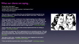 What our clients are saying...
“A new door that opens."
"I recommend you guys 200%."
"Simple, clear and extremely practical. And loads of fun."
“Great things DO happen.”


"One year later, we still have ideas from your facilitated brainstorming that we are
looking to implement. I think we have ideas for about 2 more years. Thank you!" -
pharmaceutical company

"What a powerful session! I would never have imagined getting all our different and
competing suppliers on board working as a true team on all ideas that you helped us
create. It was not just a brainstorming...It was a team-building in a box. We came out
of a day's session with 4 game-changing ideas, all implemented successfully within 6
months. Moreover, everyone remained committed to working toward the same goal. I
thought that was impossible and you made it a huge success." - technology company

"Three weeks later we have 2 great ideas already implemented that are making us
money." - technology company

"Up to date, we usually have 10% of registrations for our convention secured. This year
we are up to 30 percent. This convention promises to be record breaking and we credit
this to the innovative ideas that came from our idea session with SeriouslyCreative.” -
association

"463 ideas in half a day... incredible! Would have never imagined we were such a
powerful creative team.” - manufacturing company

“I have not had this much fun since I was at Disney World!” - technology company
 
 