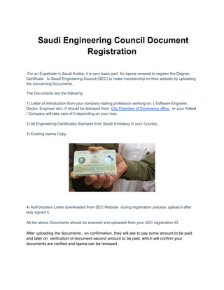 Saudi Engineering Council Document
Registration
For an Expatriate in Saudi Arabia, it is very basic part for Iqama renewal to register the Degree,
Certificate to Saudi Engineering Council (SEC) to make membership on their website by uploading
the concerning Documents.
The Documents are the following:
1) Letter of Introduction from your company stating profession working on. ( Software Engineer,
Doctor, Engineer etc). It should be stamped from City Chamber of Commerce office. or your Kafeel
/ Company will take care of it depending on your visa.
2) All Engineering Certificates Stamped from Saudi Embassy in your Country .
3) Existing Iqama Copy.
4) Authorization Letter downloaded from SEC Website during registration process, upload it after
duly signed it.
All the above Documents should be scanned and uploaded from your SEC registration ID.
After uploading the documents , on confirmation, they will ask to pay some amount to be paid
and later on verification of document second amount to be paid, which will confirm your
documents are verified and Iqama can be renewed .
 