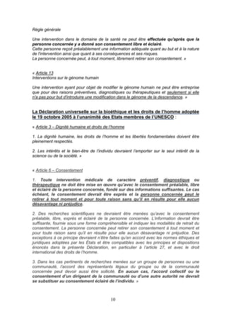10
Règle générale
Une intervention dans le domaine de la santé ne peut être effectuée qu'après que la
personne concernée y a donné son consentement libre et éclairé.
Cette personne reçoit préalablement une information adéquate quant au but et à la nature
de l'intervention ainsi que quant à ses conséquences et ses risques.
La personne concernée peut, à tout moment, librement retirer son consentement. »
« Article 13
Interventions sur le génome humain
Une intervention ayant pour objet de modifier le génome humain ne peut être entreprise
que pour des raisons préventives, diagnostiques ou thérapeutiques et seulement si elle
n'a pas pour but d'introduire une modification dans le génome de la descendance. »
La Déclaration universelle sur la bioéthique et les droits de l’homme adoptée
le 19 octobre 2005 à l’unanimité des Etats membres de l’UNESCO :
« Article 3 – Dignité humaine et droits de l’homme
1. La dignité humaine, les droits de l’homme et les libertés fondamentales doivent être
pleinement respectés.
2. Les intérêts et le bien-être de l’individu devraient l’emporter sur le seul intérêt de la
science ou de la société. »
« Article 6 – Consentement
1. Toute intervention médicale de caractère préventif, diagnostique ou
thérapeutique ne doit être mise en œuvre qu’avec le consentement préalable, libre
et éclairé de la personne concernée, fondé sur des informations suffisantes. Le cas
échéant, le consentement devrait être exprès et la personne concernée peut le
retirer à tout moment et pour toute raison sans qu’il en résulte pour elle aucun
désavantage ni préjudice.
2. Des recherches scientifiques ne devraient être menées qu’avec le consentement
préalable, libre, exprès et éclairé de la personne concernée. L’information devrait être
suffisante, fournie sous une forme compréhensible et indiquer les modalités de retrait du
consentement. La personne concernée peut retirer son consentement à tout moment et
pour toute raison sans qu’il en résulte pour elle aucun désavantage ni préjudice. Des
exceptions à ce principe devraient n’être faites qu’en accord avec les normes éthiques et
juridiques adoptées par les États et être compatibles avec les principes et dispositions
énoncés dans la présente Déclaration, en particulier à l’article 27, et avec le droit
international des droits de l’homme.
3. Dans les cas pertinents de recherches menées sur un groupe de personnes ou une
communauté, l’accord des représentants légaux du groupe ou de la communauté
concernée peut devoir aussi être sollicité. En aucun cas, l’accord collectif ou le
consentement d’un dirigeant de la communauté ou d’une autre autorité ne devrait
se substituer au consentement éclairé de l’individu. »
 